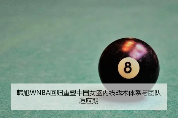 韩旭WNBA回归重塑中国女篮内线战术体系与团队适应期